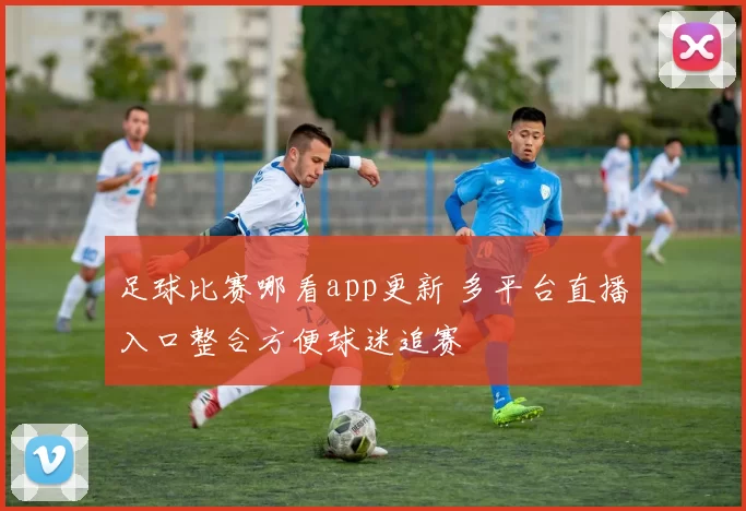足球比赛哪看app更新 多平台直播入口整合方便球迷追赛