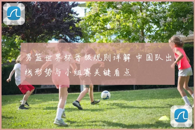 男篮世界杯晋级规则详解 中国队出线形势与小组赛关键看点