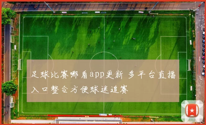 足球比赛哪看app更新 多平台直播入口整合方便球迷追赛