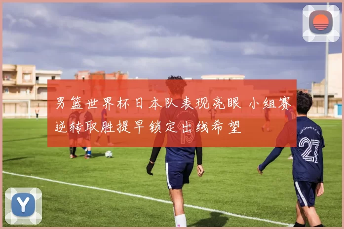 男篮世界杯日本队表现亮眼 小组赛逆转取胜提早锁定出线希望