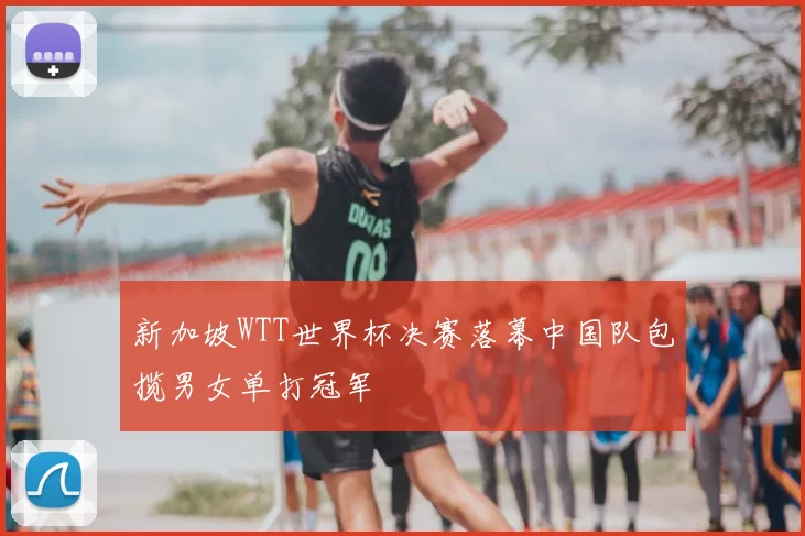 新加坡WTT世界杯决赛落幕中国队包揽男女单打冠军