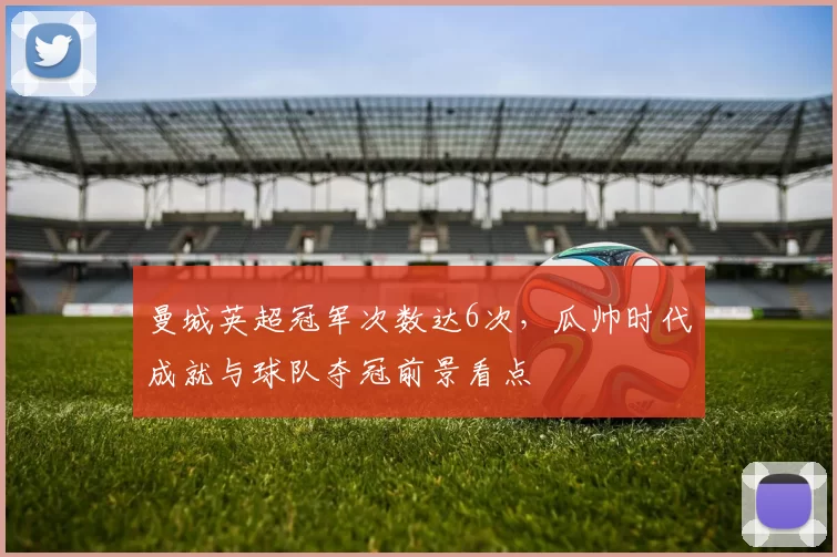 曼城英超冠军次数达6次，瓜帅时代成就与球队夺冠前景看点