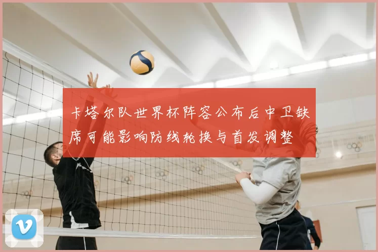 卡塔尔队世界杯阵容公布后中卫缺席可能影响防线轮换与首发调整