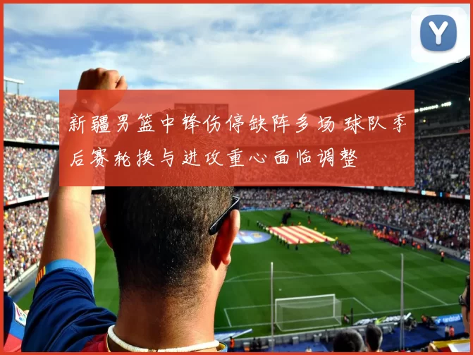 新疆男篮中锋伤停缺阵多场 球队季后赛轮换与进攻重心面临调整