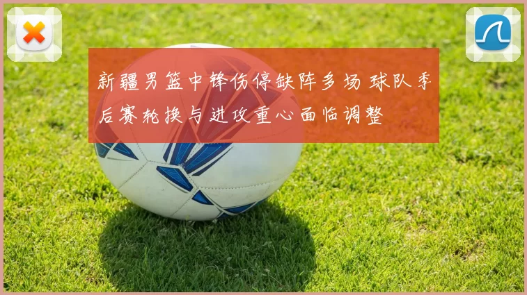 新疆男篮中锋伤停缺阵多场 球队季后赛轮换与进攻重心面临调整