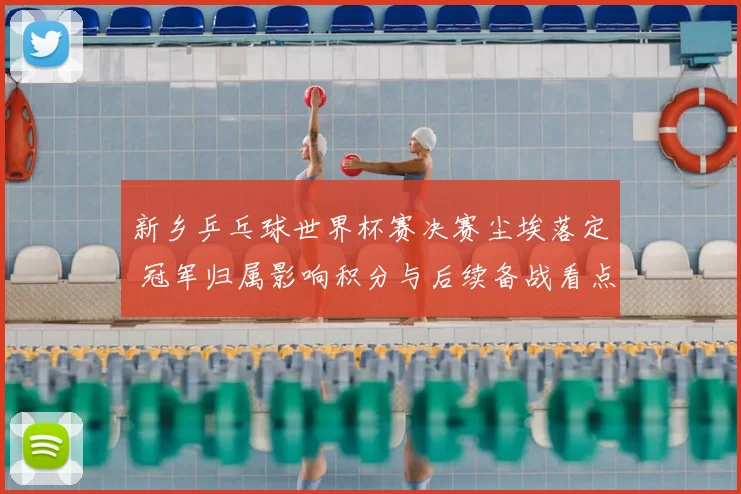 新乡乒乓球世界杯赛决赛尘埃落定 冠军归属影响积分与后续备战看点