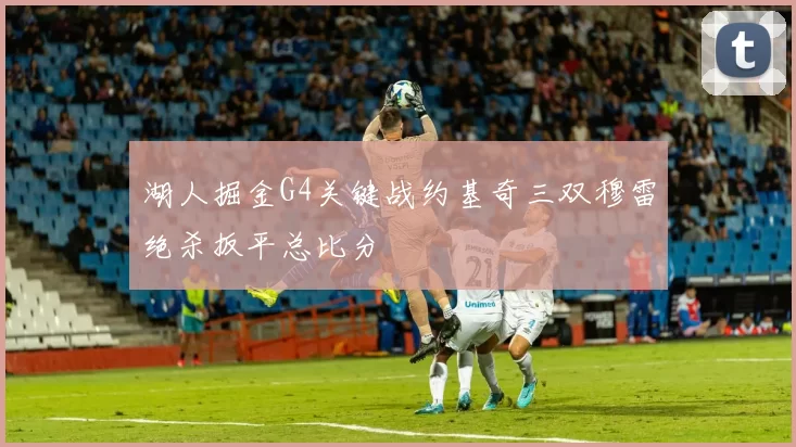 湖人掘金G4关键战约基奇三双穆雷绝杀扳平总比分