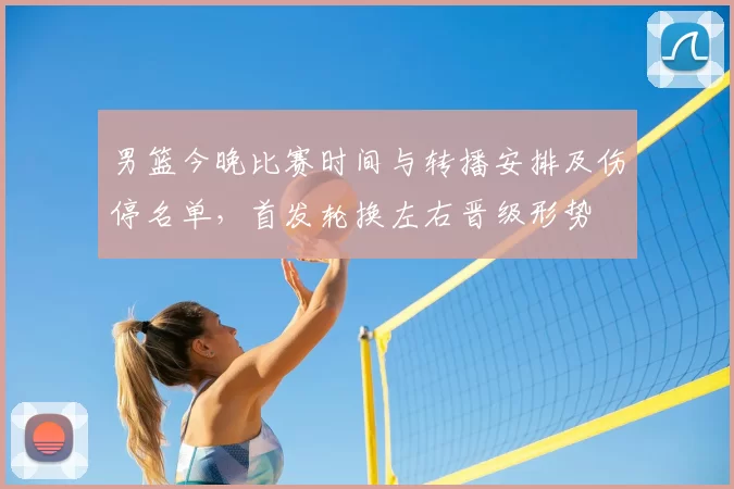 男篮今晚比赛时间与转播安排及伤停名单,首发轮换左右晋级形势