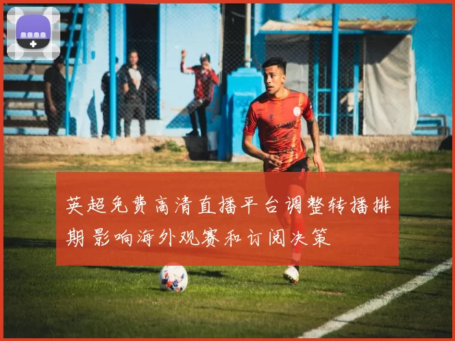 英超免费高清直播平台调整转播排期 影响海外观赛和订阅决策