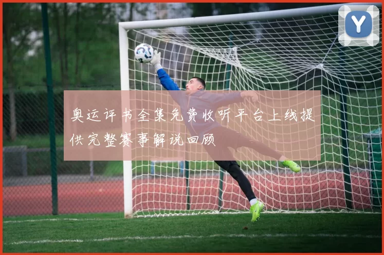 奥运评书全集免费收听平台上线提供完整赛事解说回顾