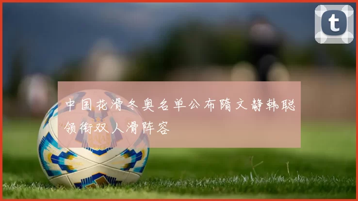 中国花滑冬奥名单公布隋文静韩聪领衔双人滑阵容