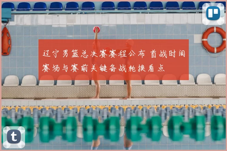 辽宁男篮总决赛赛程公布 首战时间赛场与赛前关键备战轮换看点