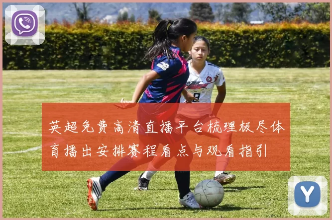 英超免费高清直播平台梳理极尽体育播出安排赛程看点与观看指引