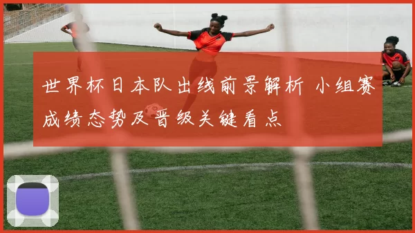 世界杯日本队出线前景解析 小组赛成绩态势及晋级关键看点