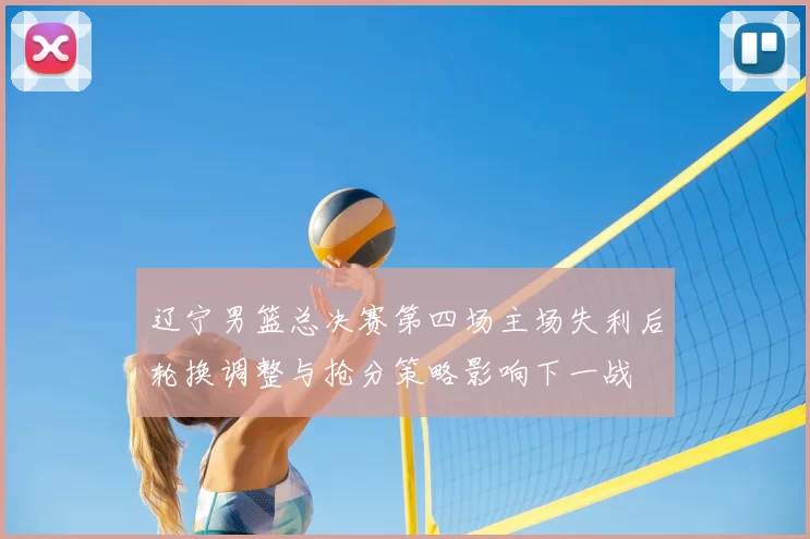 辽宁男篮总决赛第四场主场失利后轮换调整与抢分策略影响下一战