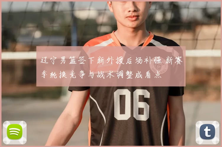 辽宁男篮签下新外援后场补强 新赛季轮换竞争与战术调整成看点