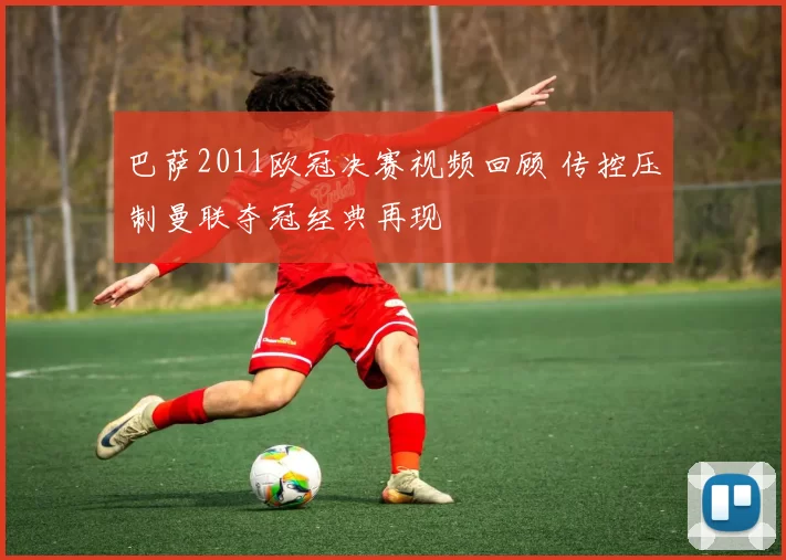 巴萨2011欧冠决赛视频回顾 传控压制曼联夺冠经典再现