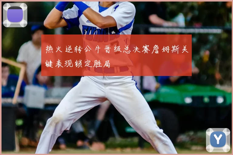 热火逆转公牛晋级总决赛詹姆斯关键表现锁定胜局