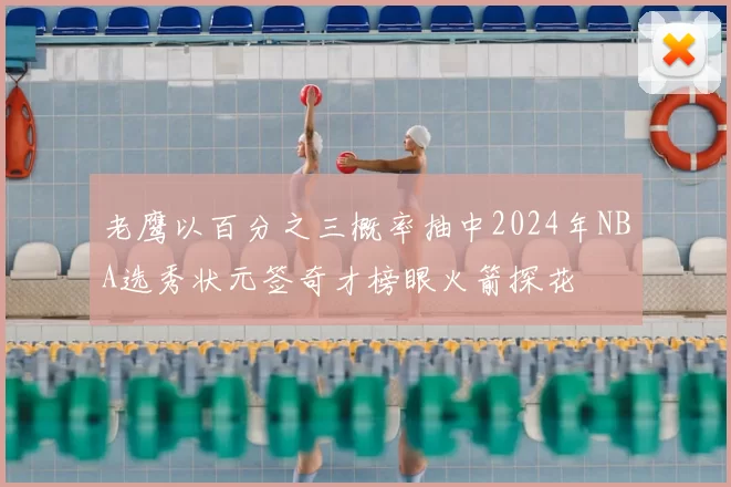 老鹰以百分之三概率抽中2024年NBA选秀状元签奇才榜眼火箭探花