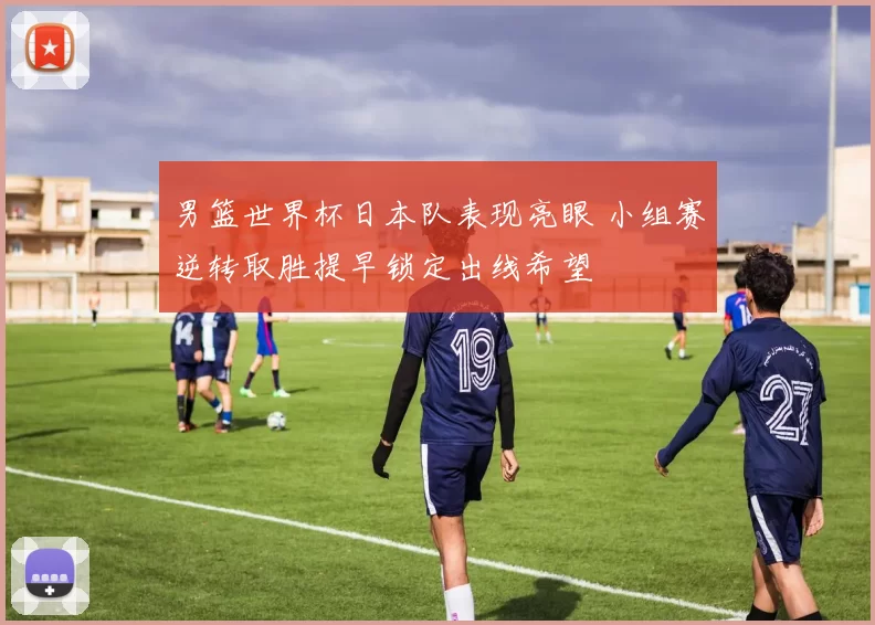 男篮世界杯日本队表现亮眼 小组赛逆转取胜提早锁定出线希望