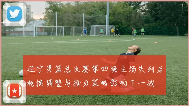 辽宁男篮总决赛第四场主场失利后轮换调整与抢分策略影响下一战