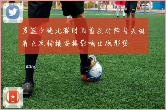 男篮今晚比赛时间首发对阵与关键看点及转播安排影响出线形势