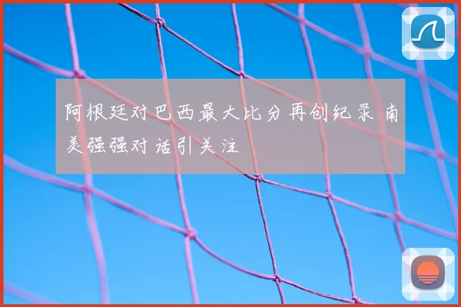 阿根廷对巴西最大比分再创纪录 南美强强对话引关注