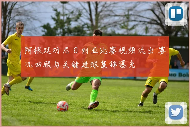 阿根廷对尼日利亚比赛视频流出 赛况回顾与关键进球集锦曝光