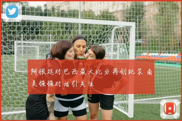 阿根廷对巴西最大比分再创纪录 南美强强对话引关注