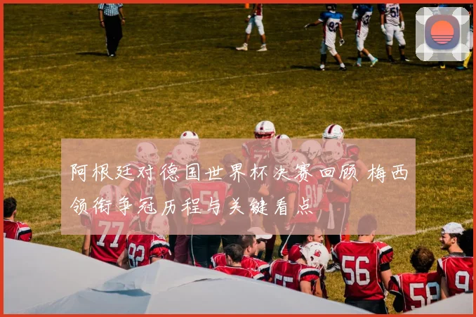 阿根廷对德国世界杯决赛回顾 梅西领衔争冠历程与关键看点