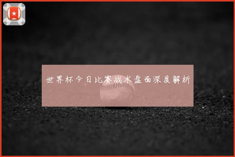 世界杯今日比赛战术盘面深度解析