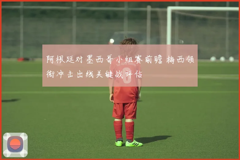 阿根廷对墨西哥小组赛前瞻 梅西领衔冲击出线关键战评估