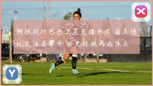 阿根廷对巴西卫星直播开启 南美德比关注度攀升 历史对抗再成焦点