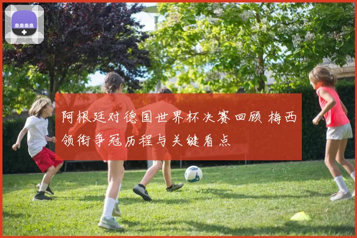 阿根廷对德国世界杯决赛回顾 梅西领衔争冠历程与关键看点
