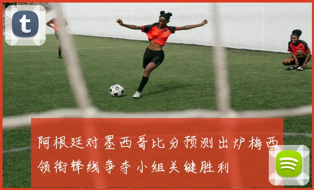 阿根廷对墨西哥比分预测出炉梅西领衔锋线争夺小组关键胜利