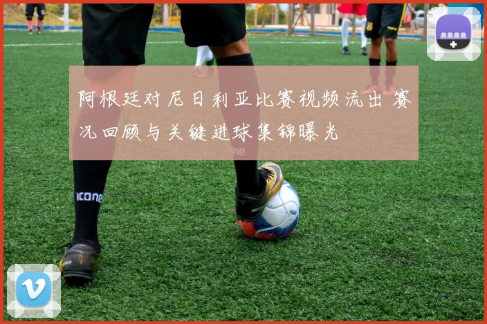 阿根廷对尼日利亚比赛视频流出 赛况回顾与关键进球集锦曝光